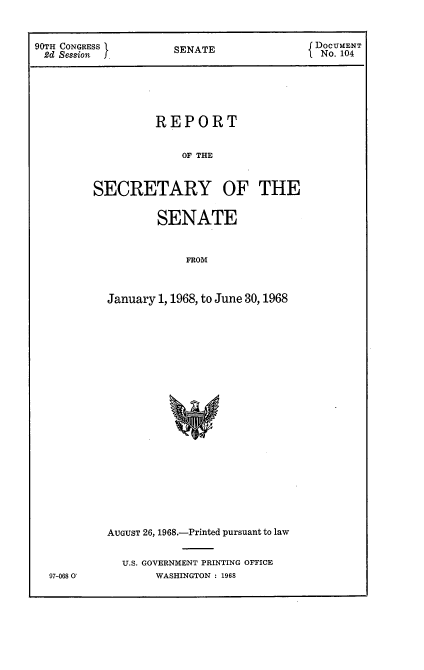 handle is hein.usccsset/usconset21649 and id is 1 raw text is: 


90TH CONGRESS        SENATE                DOCUMENT
2d  Session          S                      No. 104





                   REPORT


                       OF THE


         SECRETARY OF THE

                   SENATE


                       FROM



           January 1, 1968, to June 30,1968


97-068 0'


AUGUST 26, 1968.-Printed pursuant to law


  U.S. GOVERNMENT PRINTING OFFICE
       WASHINGTON : 1968


