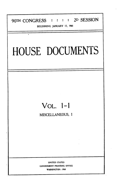 handle is hein.usccsset/usconset21651 and id is 1 raw text is: 




90TH CONGRESS : : : : 2D SESSION
           BEGINNING JANUARY 15, 1%8


HOUSE DOCUMENTS


VOL. 1-1

MISCELLANEOUS, I


    UNITED STATES
GOVERNMENT PRINTING OFFICE
   WASHINGTON: 1968


