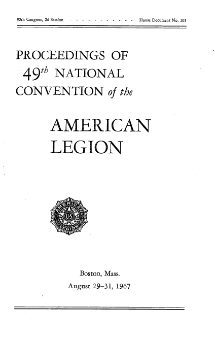 handle is hein.usccsset/usconset21656 and id is 1 raw text is: 90th Congress, 2d Session -----------       House Document No. 203


PROCEEDINGS OF
49th   NATIONAL
CONVENTION of the

      AMERICAN
      LEGION








           Boston, Mass.
         August 29-31, 1967


