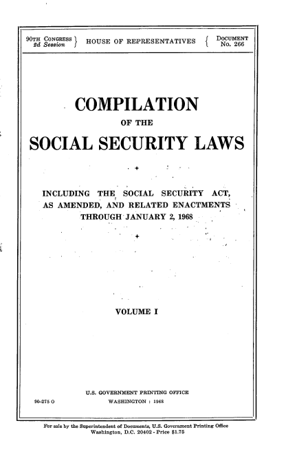 handle is hein.usccsset/usconset21658 and id is 1 raw text is: 


90TH CONGRESS HOUSE OF REPRESENTATIVES  DOCUMENT
  2d Se88ion  O  EO   EPEETTVS~         No. 266


       * COMPILATION

                   OF THE


SOCIAL SECURITY LAWS


  INCLUDING  THE  SOCIAL  SECURITY   ACT,
  AS AMENDED,  AND  RELATED  ENACTMENTS
          THROUGH  JANUARY  2, 1968










                 VOLUME  I








           U.S. GOVERNMENT PRINTING OFFICE
90-2750        WASHINGTON : 1968


For sale by the Superintendent of Documents, U.S. Government Printing Office
          Washington, D.C. 20402 - Price $1.75


I


