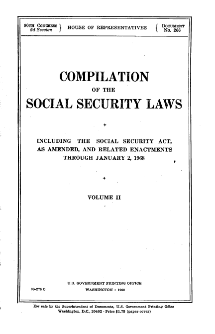handle is hein.usccsset/usconset21659 and id is 1 raw text is: 



90TH eNESS I HOUSE OF REPRESENTATIVES   DNOU26


          COMPILATION

                   OF THE


SOCIAL SECURITY LAWS


                      +


INCLUDING   THE  SOCIAL  SECURITY  ACT,
AS AMENDED,  AND  RELATED  ENACTMENTS
        THROUGH  JANUARY  2, 1968


I


          +


      VOLUME  II















U.S. GOVERNMENT PRINTING OFFICE
     WASHINGTON : 1968


For sale by the Superintendent of Documents, U.S. Government Printing Office
       Washington, D.C., 20402 - Price $1.75 (paper cover)


90-275 0


