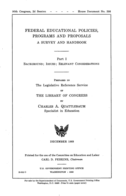 handle is hein.usccsset/usconset21662 and id is 1 raw text is: 


90th Congress, 2d Session          -    House Document No. 398


    FEDERAL EDUCATIONAL POLICIES,

         PROGRAMS AND PROPOSALS

           A  SURVEY AND HANDBOOK




                        Part I
   BACKGROUND;   ISSUES; RELEVANT  CONSIDERATIONS




                      PREPARED IN

           The Legislative Reference Service

                          OF

           THE  LIBRARY OF CONGRESS

                          BY

            CHARLES   A.  QUATTLEBAUM
                Specialist in Education









                   DECEMBER   1968




    Printed for the use of the Committee on Education and Labor -
              CARL  D. PERKINS, Chairman


              U.S. GOVERNMENT PRINTING OFFICE
20-8150            WASHINGTON : 1968


    For sale by the Superintendent of Documents, U.S. Government Printing Office
           Washington, D.C. 20402 - Price 75 cents (paper cover)


