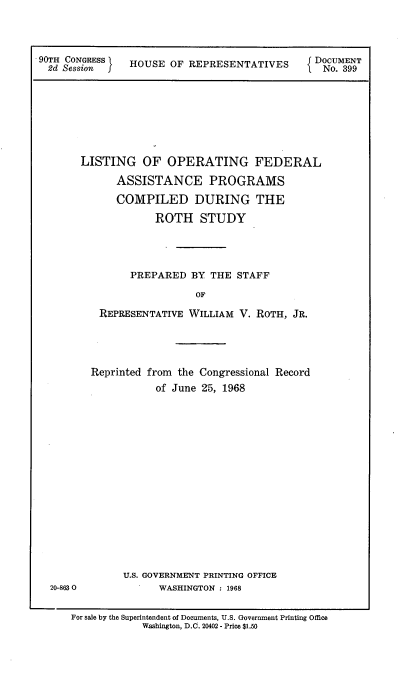 handle is hein.usccsset/usconset21663 and id is 1 raw text is: 



90TH CONGRESS   HOUSE  OF REPRESENTATIVES      DOCUMENT
  2d Session fj                                  No. 399


LISTING OF OPERATING FEDERAL

      ASSISTANCE PROGRAMS

      COMPILED DURING THE

             ROTH STUDY




         PREPARED  BY THE  STAFF

                    OF

   REPRESENTATIVE  WILLIAM V. ROTH, JR.


20-8630


Reprinted from the Congressional Record
           of June 25, 1968
















      U.S. GOVERNMENT PRINTING OFFICE
            WASHINGTON : 1968


For sale by the Superintendent of Documents, U.S. Government Printing Office
            Washington, D.C. 20402 - Price $1.50


