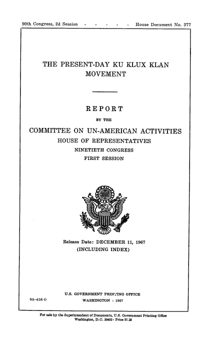 handle is hein.usccsset/usconset21664 and id is 1 raw text is: 



90th Congress, 2d Session  -  -    -   -    -  House Document No. 377


    THE   PRESENT-DAY KU KLUX KLAN

                   MOVEMENT






                   REPORT

                      BY THE

COMMITTEE ON UN-AMERICAN ACTIVITIES


98-4360


HOUSE   OF REPRESENTATIVES

      NINETIETH CONGRESS
         FIRST SESSION















  Release Date: DECEMBER 11, 1967
      (INCLUDING  INDEX)







  U.S. GOVERNMENT PRINTING OFFICE
        WASHINGTON : 1967


For sale by the Superintendent of Documents, U.S. Government Printing Office
           Washington, D.C. 20402- Price $1.25


