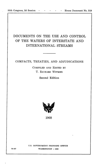 handle is hein.usccsset/usconset21665 and id is 1 raw text is: 


90th Congress, 2d Session - -     House Document No. 319


DOCUMENTS ON THE USE AND CONTROL
   OF THE  WATERS OF INTERSTATE AND
         INTERNATIONAL STREAMS




  COMPACTS,  TREATIES,  AND  ADJUDICATIONS

             COMPILED AND EDITED BY
               T. RICHARD WITMER

                 Second Edition













                     1968








          U.S. GOVERNMENT PRINTING OFFICE
94-497          WASHINGTON : 1968


90th Congress, 2d Session  -   -


House Document No. 319


