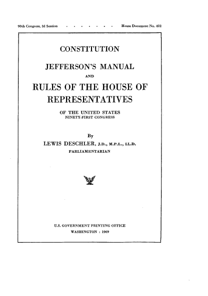 handle is hein.usccsset/usconset21667 and id is 1 raw text is: 




- - -  House Document No. 402


        CONSTITUTION



    JEFFERSON'S MANUAL

               AND


RULES OF THE HOUSE OF


REPRESENTATIVES

     OF THE UNITED STATES
     NINETY-FIRST CONGRESS



             By

LEWIS DESCHLER, J.D., M.P.L., LL.D.
       PARLIAMENTARIAN


U.S. GOVERNMENT PRINTING OFFICE
     WASHINGTON : 1969


90th Congress, 2d Session


