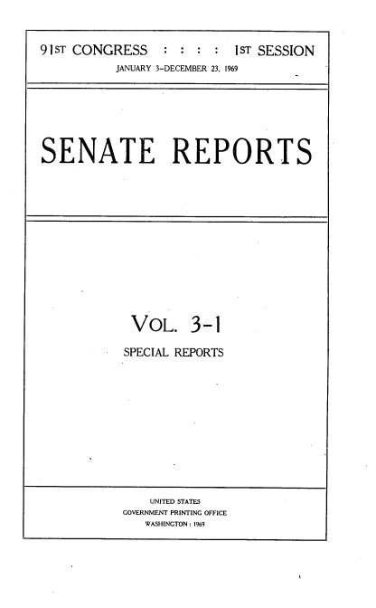 handle is hein.usccsset/usconset21674 and id is 1 raw text is: 


91 ST CONGRESS    : : :  :  1ST SESSION
           JANUARY 3-DECEMBER 23. 1969


SENATE REPORTS


VOL. 3-1

SPECIAL REPORTS


    UNITED STATES
GOVERNMENT PRINTING OFFICE
   WASHINGTON: 1969


