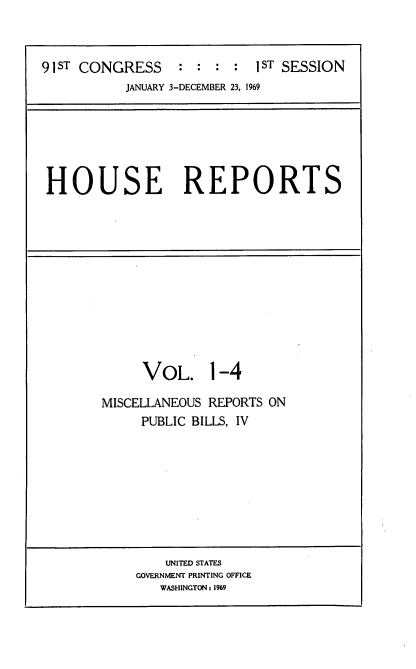 handle is hein.usccsset/usconset21679 and id is 1 raw text is: 



91ST CONGRESS     : :    :  ST SESSION
           JANUARY 3-DECEMBER 23, 1969


HOUSE REPORTS


     VOL. 1-4

MISCELLANEOUS REPORTS ON
     PUBLIC BILLS, IV


    UNITED STATES
GOVERNMENT PRINTING OFFICE
   WASHINGTON 1969


