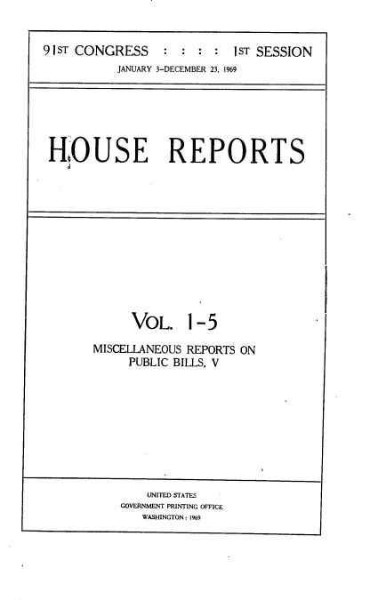 handle is hein.usccsset/usconset21680 and id is 1 raw text is: 


91 ST CONGRESS    :  : :  : 1ST SESSION
           JANUARY 3-DECEMBER 23, 1969


HO USE REPORTS


      VOL. 1- 5

MISCELLANEOUS REPORTS ON
     PUBLIC BILLS, V


    UNITED STATES
GOVERNMENT PRINTING OFFICE
   WASHINGTON: 1969


