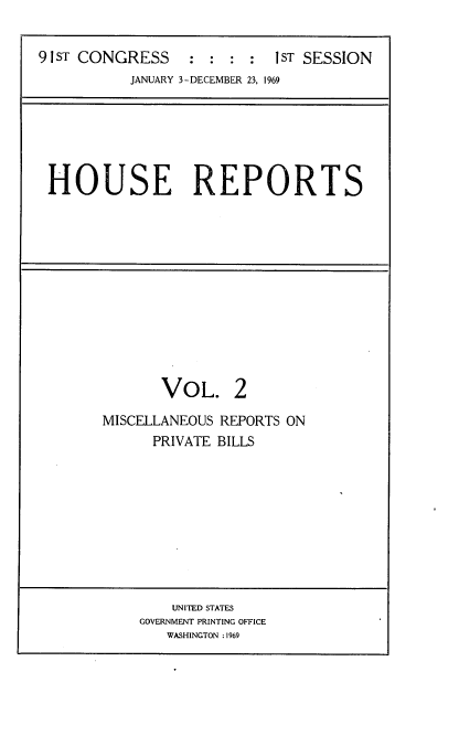 handle is hein.usccsset/usconset21681 and id is 1 raw text is: 

91 ST CONGRESS    : : :  :I ST SESSION
           JANUARY 3-DECEMBER 23, 1969


HOUSE REPORTS


VOL.


2


MISCELLANEOUS REPORTS ON
      PRIVATE BILLS


    UNITED STATES
GOVERNMENT PRINTING OFFICE
   WASHINGTON :1969


