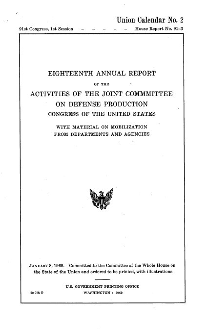 handle is hein.usccsset/usconset21682 and id is 1 raw text is: 


                                Union Calendar  No. 2
91st Congress, 1st Session -----House Report   No. 91-3


      EIGHTEENTH ANNUAL REPORT

                     OF THE

ACTIVITIES OF THE JOINT COMMMITTEE

         ON  DEFENSE PRODUCTION

      CONGRESS   OF THE  UNITED   STATES

         WITH MATERIAL ON MOBILIZATION
         FROM DEPARTMENTS AND  AGENCIES

























JANUARY 8, 1968.-Committed to the Committee of the Whole House on
the State of the Union and ordered to be printed, with illustrations


20-7680


U.S. GOVERNMENT PRINTING OFFICE
      WASHINGTON : 1969


