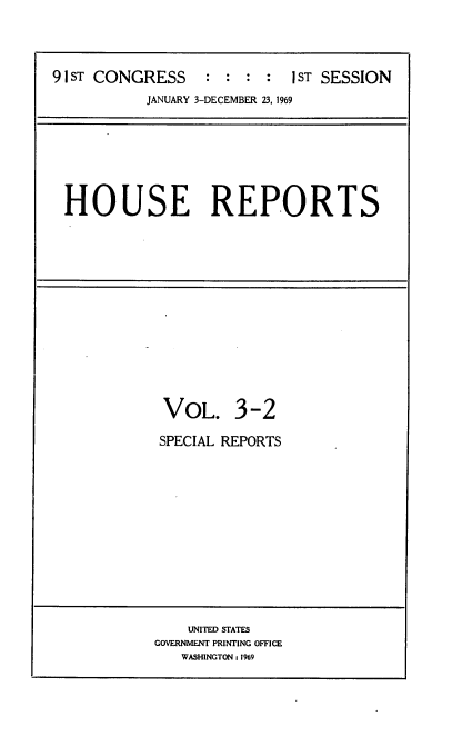handle is hein.usccsset/usconset21683 and id is 1 raw text is: 




91 ST CONGRESS : : : : I ST SESSION
           JANUARY 3-DECEMBER 23, 1969


HOUSE REPORTS


VOL. 3-2

SPECIAL REPORTS


    UNITED STATES
GOVERNMENT PRINTING OFFICE
   WASHINGTON: 1969


