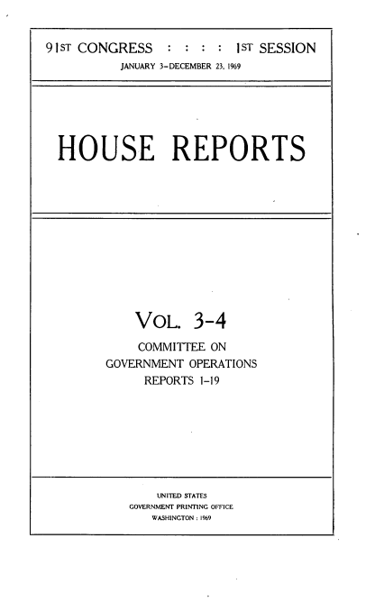handle is hein.usccsset/usconset21685 and id is 1 raw text is: 


91 ST CONGRESS   :  : :  : 1sT SESSION


JANUARY 3-DECEMBER 23, 1969


HOUSE REPORTS


    VOL. 3-4

    COMMITTEE  ON
GOVERNMENT  OPERATIONS
      REPORTS 1-19


    UNITED STATES
GOVERNMENT PRINTING OFFICE
   WASHINGTON : 1969



