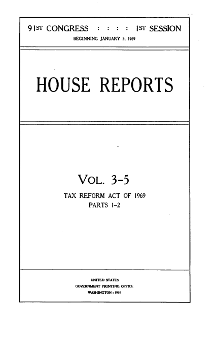 handle is hein.usccsset/usconset21686 and id is 1 raw text is: 


91sT CONGRESS     :  : :  :  IST SESSION
            BEGINNING JANUARY 3. 1969


HOUSE REPORTS


    VOL. 3-5

TAX REFORM  ACT OF 1969
       PARTS 1-2


    UNITED SFAIES
GOVERNMENT PRINTING OFFICE
   WASHINGTON.: 1969


