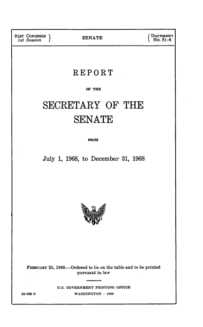 handle is hein.usccsset/usconset21691 and id is 1 raw text is: 





91ST CONGRESS         SENATE                 DoCUMENT
1st Session                                   No. 91-6






                   REPORT


                        OF THE



         SECRETARY OF THE


          SENATE


               FROM



July 1, 1968, to December 31, 1968


FEBRUARY 25, 1969.-Ordered to lie on the table and to be printed
                 pursuant to law


          U.S. GOVERNMENT PRINTING OFFICE


23-9820O


WASHINGTON : 1969


