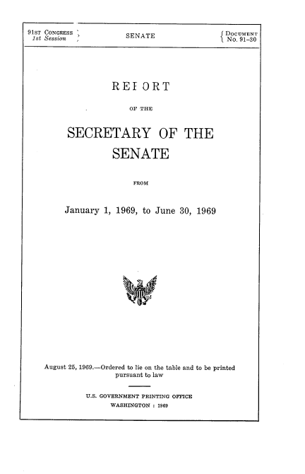 handle is hein.usccsset/usconset21692 and id is 1 raw text is: 



91ST CONGRESS
1st Session


SENATE


DOCUMENT
No. 91-30


           REI   ORT


               OF THE



 SECRETARY OF THE


           SENATE



               FROM



January  1, 1969, to June 30, 1969


August 25, 1969.-Ordered to lie on the table and to be printed
                pursuant to law


         U.S. GOVERNMENT PRINTING OFFICE
               WASHINGTON : 1969


