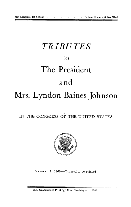 handle is hein.usccsset/usconset21693 and id is 1 raw text is: 
91st Congress, 1st Session - - Senate Document No. 91-7


TRIBUTES
         to

The President

        and


Mrs. Lyndon Baines Johnson


  IN THE CONGRESS  OF THE UNITED  STATES







        JANUARY 17, 1969.-Ordered to be printed


U.S. Government Printing Office, Washington : 1969


