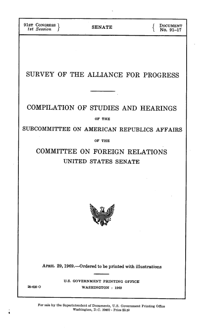 handle is hein.usccsset/usconset21694 and id is 1 raw text is: 



91ST CONGRESS I        SENATE                 DOCUMENT
  1st Session f                               No. 91-17








  SURVEY OF THE ALLIANCE FOR PROGRESS





  COMPILATION OF STUDIES AND HEARINGS

                        OF THE

SUBCOMMITTEE ON AMERICAN REPUBLICS AFFAIRS

                        OF THE

     COMMITTEE ON FOREIGN RELATIONS

              UNITED  STATES   SENATE



















       APRIL 29, 1969.-Ordered to be printed with illustrations


              U.S. GOVERNMENT PRINTING OFFICE
  28-6200           WASHINGTON : 1969


     For sale by the Superintendent of Documents, U.S. Government Printing Office
                 Washington, D.C. 20402 - Price $3.50


