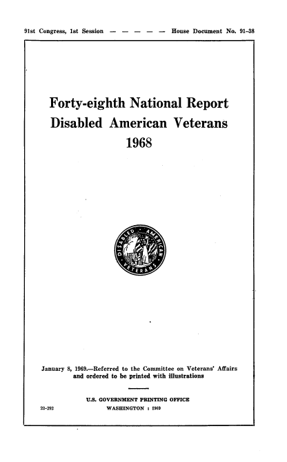 handle is hein.usccsset/usconset21702 and id is 1 raw text is: 


91st Congress, 1st Session -----    House Document No. 91-38


Forty-eighth National Report


Disabled American Veterans


                   1968


January 8, 1969.-Referred to the Committee on Veterans' Affairs
        and ordered to be printed with illustrations


           U.S. GOVERNMENT PRINTING OFFICE


22-292


WASHINGTON : 1969


