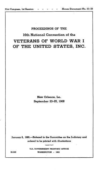 handle is hein.usccsset/usconset21703 and id is 1 raw text is: 

91st Congress, 1st Session -       House Document No. 91-39


             PROCEEDINGS   OF THE

        16th National Convention  of the

  VETERANS OF WORLD WAR I

  OF  THE UNITED STATES, INC.
















                New Orleans, La.
              September 23-25, 1968











 January 8, 1969.-Referred to the Committee on the Judiciary and
          ordered to be printed with illustrations

            U.S. GOVERNMENT PRINTING OFFICE
22-395          WASHINGTON : 1969


