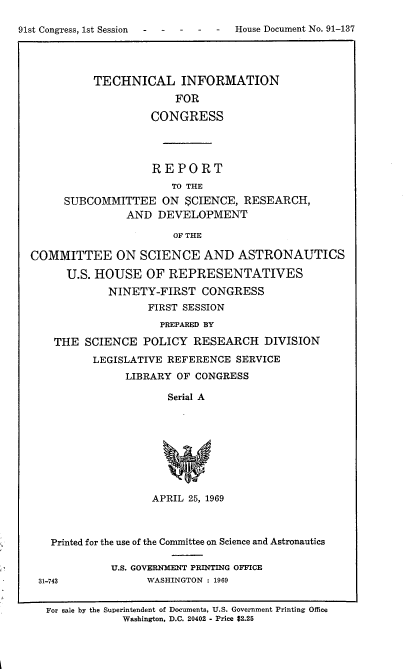 handle is hein.usccsset/usconset21708 and id is 1 raw text is: 

91st Congress, 1st Session  -  -  -  -  -  House Document No. 91-137




            TECHNICAL INFORMATION
                         FOR

                     CONGRESS




                     REPORT
                         TO THE
       SUBCOMMITTEE ON SCIENCE, RESEARCH,
                 AND  DEVELOPMENT

                         OF THE

  COMMITTEE ON SCIENCE AND ASTRONAUTICS

        U.S. HOUSE   OF REPRESENTATIVES
              NINETY-FIRST   CONGRESS
                     FIRST SESSION
                       PREPARED BY

      THE  SCIENCE  POLICY  RESEARCH   DIVISION
            LEGISLATIVE REFERENCE  SERVICE
                 LIBRARY OF CONGRESS

                        Serial A









                     APRIL 25, 1969



     Printed for the use of the Committee on Science and Astronautics

               U.S. GOVERNMENT PRINTING OFFICE
   31-743            WASHINGTON : 1969


   For sale by the Superintendent of Documents, U.S. Government Printing Office
                 Washington, D.C. 20402 - Price $2.25



