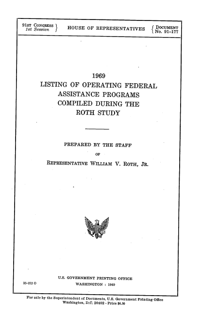 handle is hein.usccsset/usconset21710 and id is 1 raw text is: 



91ST SRESio    HOUSE  OF REPRESENTATIVES     DOCUMENT
                                             No. 91-177


                  1969
LISTING   OF  OPERATING FEDERAL

      ASSISTANCE PROGRAMS

      COMPILED DURING THE

            ROTH   STUDY





        PREPARED  BY THE STAFF

                   OF

  REPRESENTATIVE WILLIAM V. ROTH, JR.






















      U.S. GOVERNMENT PRINTING OFFICE
            WASHINGTON : 1969


For sale by the Superintendent of Documents, U.S. Government Printing Office
            Washington, D.C. 20402 - Price $4.50


35-212 0


