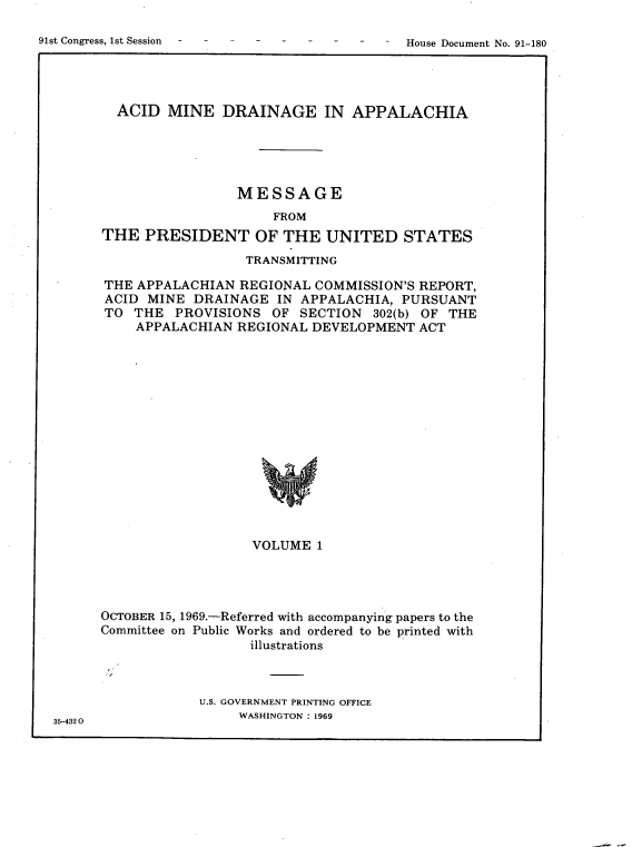handle is hein.usccsset/usconset21711 and id is 1 raw text is: 


91st Congress, 1st Session              -     House Document No. 91-180


  ACID  MINE   DRAINAGE IN APPALACHIA





                 MESSAGE
                      FROM
THE  PRESIDENT OF THE UNITED STATES

                  TRANSMITTING

THE APPALACHIAN   REGIONAL COMMISSION'S REPORT,
ACID  MINE  DRAINAGE  IN APPALACHIA,  PURSUANT
TO  THE  PROVISIONS   OF SECTION   302(b) OF THE
    APPALACHIAN  REGIONAL  DEVELOPMENT  ACT
















                   VOLUME  1


OCTOBER 15, 1969.-Referred with accompanying papers to the
Committee on Public Works and ordered to be printed with
                   illustrations


U.S. GOVERNMENT PRINTING OFFICE
     WASHINGTON : 1969


35-432 0


91st Congress, 1st Session


House Document No. 91-180


.1


