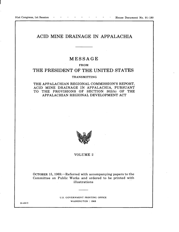 handle is hein.usccsset/usconset21712 and id is 1 raw text is: 




91st Congress, 1st Session                    House Document No. 91-180


  ACID  MINE   DRAINAGE IN APPALACHIA





                 MESSAGE
                      FROM
THE  PRESIDENT OF THE UNITED STATES
                  TRANSMITTING

THE APPALACHIAN   REGIONAL COMMISSION'S REPORT,
ACID  MINE  DRAINAGE  IN APPALACHIA,  PURSUANT
TO  THE  PROVISIONS   OF SECTION   302(b) OF THE
    APPALACHIAN  REGIONAL  DEVELOPMENT  ACT
















                   VOLUME   2


35-432 0


OCTOBER 15, 1969.-Referred with accompanying papers to the
Committee on Public Works and ordered to be printed with
                   illustrations



             U.S. GOVERNMENT PRINTING OFFICE
                  WASHINGTON : 1969


91st Congress, 1st Session


House Document No. 91-180


