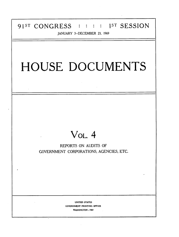 handle is hein.usccsset/usconset21716 and id is 1 raw text is: 




91ST  CONGRESS       :  : :  :  1ST SESSION
              JANUARY 3-DECEMBER 23, 1969







 HOUSE DOCUMENTS














                  VOL. 4

               REPORTS ON AUDITS OF
       GOVERNMENT CORPORATIONS, AGENCIES, ETC.










                    UNITED STATES
                 GOVERNMENT PRINTING OFFICE
                   WASHINGTON : 1969



