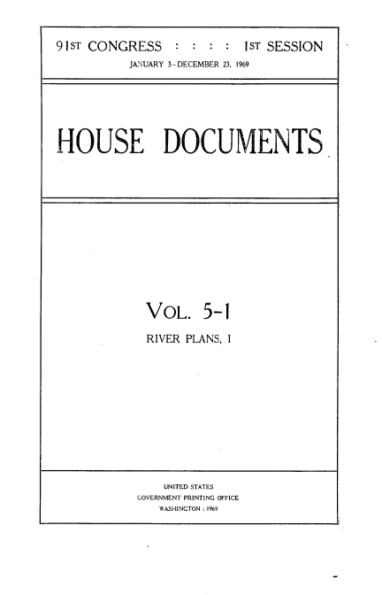 handle is hein.usccsset/usconset21717 and id is 1 raw text is: 


91ST CONGRESS    :  : :  :  1ST SESSION
           JANUARY 3-DECEMBER 23, 1969


HOUSE DOCUMENTS


VOL. 5-1

RIVER PLANS, I


    UNITED STATES
GOVERNMENT PRINTING OFFICE
   WASHINGTON : 1969


