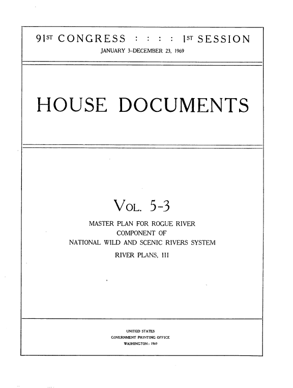 handle is hein.usccsset/usconset21719 and id is 1 raw text is: 



91ST CONGRESS        :  : :  :  ST SESSION
              JANUARY 3-DECEMBER 23, 1969







HOUSE DOCUMENTS













                 VOL. 5   -3

           MASTER PLAN FOR ROGUE RIVER
                 COMPONENT OF
       NATIONAL WILD AND SCENIC RIVERS SYSTEM

                 RIVER PLANS, III









                   UNITED STATES
                GOVERNMENT PRINTING OFFICE
                   WASHINGTON: 1969


