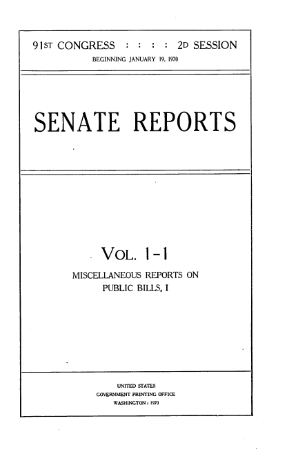 handle is hein.usccsset/usconset21721 and id is 1 raw text is: 



9 1 ST CONGRESS   : :  : :  2D SESSION
           BEGINNING JANUARY 19, 1970


SENATE REPORTS


VOL. 1


-1


MISCELLANEOUS REPORTS ON
      PUBLIC BILLS, I


    UNITED STATES
GOVERNMENT PRINTING OFFICE
   WASHINGTON: 1970


