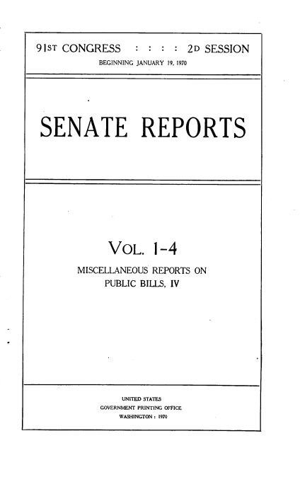 handle is hein.usccsset/usconset21724 and id is 1 raw text is: 



91ST CONGRESS     :  : :  : 2D SESSION
            BEGINNING JANUARY 19, 1970


SENATE REPORTS


VOL. 1-4


MISCELLANEOUS REPORTS ON
     PUBLIC BILLS, IV


    UNITED STATES
GOVERNMENT PRINTING OFFICE
    WASHINGTON : 1970


