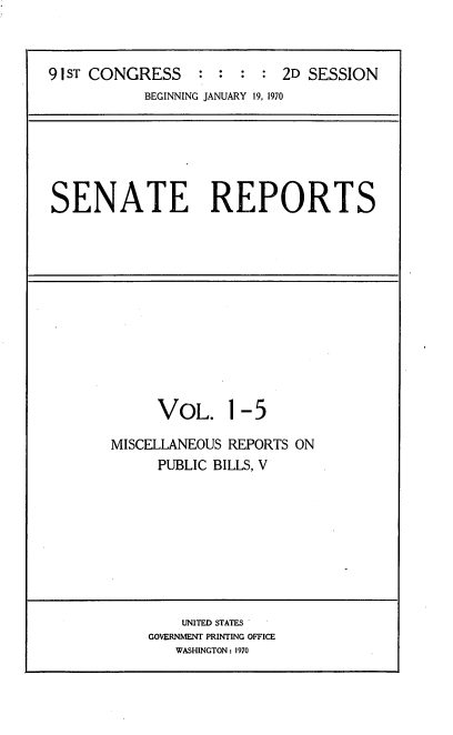 handle is hein.usccsset/usconset21725 and id is 1 raw text is: 



91 ST CONGRESS             2D SESSION
           BEGINNING JANUARY 19, 1970


SENATE REPORTS


     VOL. 1-5

MISCELLANEOUS REPORTS ON
     PUBLIC BILLS, V


    UNITED STATES
GOVERNMENT PRINTING OFFICE
   WASHINGTON: 1970


