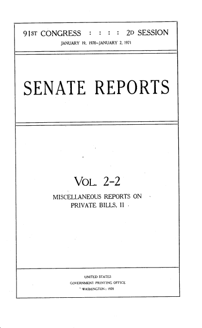 handle is hein.usccsset/usconset21729 and id is 1 raw text is: 



91 ST CONGRESS    :  : : :  2D SESSION
          JANUARY 19, 1970-JANUARY 2, 1971


SENATE REPORTS


      VOL. 2-2

MISCELLANEOUS REPORTS ON
     PRIVATE BILLS, II


    UNITED STATES
GOVERNMENT PRINTING OFFICE
   WASHINGTON: 1970


