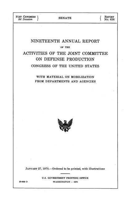 handle is hein.usccsset/usconset21730 and id is 1 raw text is: 



91ST .CONGRESS       SENATE                 REPORT
2d Session f                                No. 636






       NINETEENTH ANNUAL REPORT

                      OF THE

   ACTIVITIES OF THE JOINT COMMITTEE

          ON  DEFENSE PRODUCTION

        CONGRESS  OF THE  UNITED  STATES


          WITH MATERIAL ON MOBILIZATION
          FROM DEPARTMENTS AND AGENCIES


























     JANUARY 27, 1970.-Ordered to be printed, with illustrations


             U.S. GOVERNMENT PRINTING OFFICE
  35-8000         WASHINGTON : 1970


