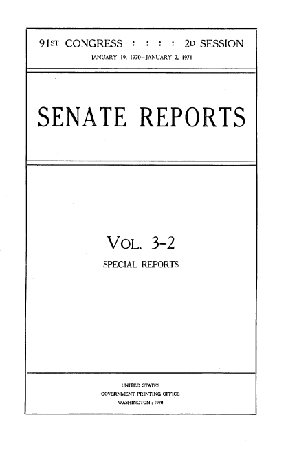 handle is hein.usccsset/usconset21731 and id is 1 raw text is: 



91 ST CONGRESS    : : :  : 2D SESSION
          JANUARY 19, 1970-JANUARY 2, 1971


SENATE REPORTS


VOL. 3-2

SPECIAL REPORTS


    UNITED STATES
GOVERNMENT PRINTING OFFICE
   WASHINGTON: 1970


