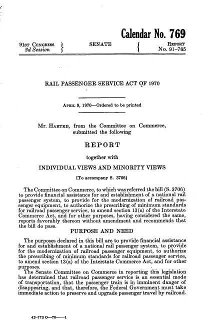 handle is hein.usccsset/usconset21732 and id is 1 raw text is: 




                                      Calendar No. 769
91sT CONGREsS              SENATE                       REPORT
   2d Se8sion                                       No. 91-765




          RAIL  PASSENGER SERVICE ACT OF 1970


                 APRIL 9, 1970-Ordered to be printed


       Mr. HARTKE,   from the Committee  on  Commerce,
                    submitted the following

                         REPORT

                         together with
        INDIVIDUAL VIEWS AND MINORITY VIEWS
                      [To accompany S. 3706]

  The Committee on Commerce, to which was referred the bill (S. 3706)
to provide financial assistance for and establishment of a national rail
passenger system, to provide for the modernization of railroad pas-
senger equipment, to authorize the prescribing of minimum standards
for railroad passenger service, to amend section 13(a) of the Interstate
Commerce  Act, and for other purposes, having considered the same,
reports favorably thereon without amendment and recommends that
the bill do pass.
                   PURPOSE AND NEED
  The purposes declared in this bill are to provide financial assistance
for and establishment of a national rail passenger system, to provide
for the modernization of railroad passenger equipment, to authorize
the prescribing of minimum standards for railroad passenger service,
to amend section 13(a) of the Interstate Commerce Act, and for other
purposes.
  The  Senate Committee on Commerce   in reporting this legislation
has determined that railroad passenger service is an essential mode
of transportation, that the passenger train is in imminent danger of
disappearing, and that, therefore, the Federal Government must take
immediate action to preserve and upgrade passenger travel by railroad.


42-773 O-70--1


