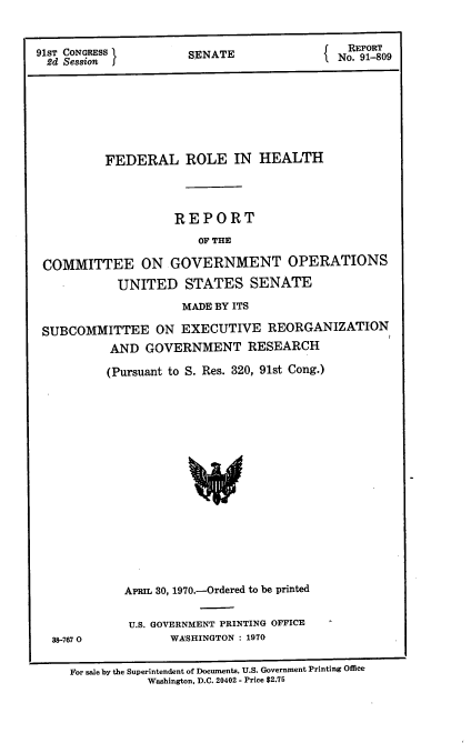 handle is hein.usccsset/usconset21733 and id is 1 raw text is: 



91ST CONGRESS         SENATE               No    09
2d  Session                              IN.9-0








          FEDERAL ROLE IN HEALTH




                    REPORT
                       OF THE

 COMMITTEE ON GOVERNMENT OPERATIONS

            UNITED   STATES   SENATE

                     MADE BY ITS

 SUBCOMMITTEE ON EXECUTIVE REORGANIZATION
          AND   GOVERNMENT RESEARCH

          (Pursuant to S. Res. 320, 91st Cong.)


















             APRIL 30, 1970.-Ordered to be printed


38-7670


U.S. GOVERNMENT PRINTING OFFICE
      WASHINGTON : 1970


For sale by the Superintendent of Documents, U.S. Government Printing Office
           Washington, D.C. 20402 - Price $2.75


