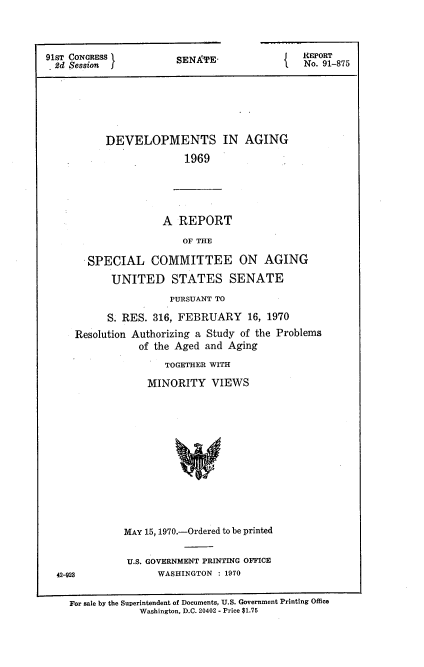handle is hein.usccsset/usconset21734 and id is 1 raw text is: 




91ST CONGRESS I
. 2d Session J1


SENA'TE-


REPORT
No. 91-875


   DEVELOPMENTS IN AGING

                 1969





             A  REPORT

                 OF THE

SPECIAL COMMITTEE ON AGING

    UNITED STATES SENATE


                    PURSUANT TO

         S. RES. 316, FEBRUARY 16, 1970
   Resolution Authorizing a Study of the Problems
               of the Aged and Aging

                    TOGETHER WITH

                MINORITY VIEWS














            MAY 15, 1970.-Ordered to be printed


            U.S. GOVERNMENT PRINTING OFFICE
42-923            WASHINGTON : 1970


  For sale by the Superintendent of Documents, U.S. Government Printing Office
               Washington, D.C. 20402 - Price $1.75


