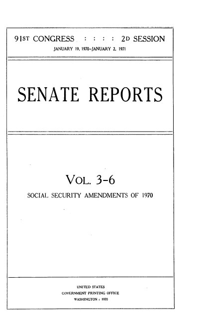 handle is hein.usccsset/usconset21735 and id is 1 raw text is: 




91ST CONGRESS.              2D SESSION
          JANUARY 19, 1970-JANUARY 2, 1971


SENATE REPORTS


          VOL. 3-6

SOCIAL SECURITY AMENDMENTS OF 1970


    UNITED STATES
GOVERNMENT PRINTING OFFICE
   WASHINGTON : 1970


