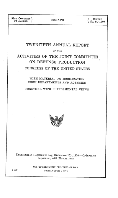 handle is hein.usccsset/usconset21736 and id is 1 raw text is: 




91ST CONGRESS        SEATI                 REPORT
d   Session          SENATE              No. 91-1509







        TWENTIETH ANNUAL REPORT

                      OF THE

   ACTIVITIES   OF  THE  JOINT   COMMITTEE

         ON  DEFENSE PRODUCTION

       CONGRESS   OF THE  UNITED  STATES


          WITH MATERIAL ON MOBILIZATION
          FROM DEPARTMENTS AND AGENCIES

       TOGETHER  WITH SUPPLEMENTAL VIEWS





















  DECEMBER 18 (legislative day, DECEMBER 15), 1970.-Ordered to
              be printed, with illustrations


51-807


U.S. GOVERNMENT PRINTING OFFICE
      WASHINGTON : 1970



