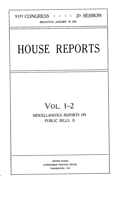 handle is hein.usccsset/usconset21738 and id is 1 raw text is: 


91 ST CONGRESS              2D SESSION
           BEGINNING JANUARY 19, 1970


HOUSE REPORTS


VOL. 1-2


MISCELLANEOUS REPORTS ON
     PUBLIC BILLS, 11


    UNITED STATES
GOVERNMENT PRINTING OFFICE
   WASHINGTON: 1970


