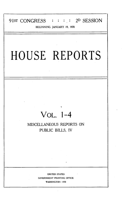 handle is hein.usccsset/usconset21740 and id is 1 raw text is: 



9 1ST CONGRESS : : : , : 2D SESSION
           BEGINNING JANUARY 19, 1970






 HOUSE REPORTS


      VOL. 1-4

MISCELLANEOUS REPORTS ON
     PUBLIC BILLS, IV


    UNITED STATES
GOVERNMENT PRINTING OFFICE
   WASHINGTON: 1970


