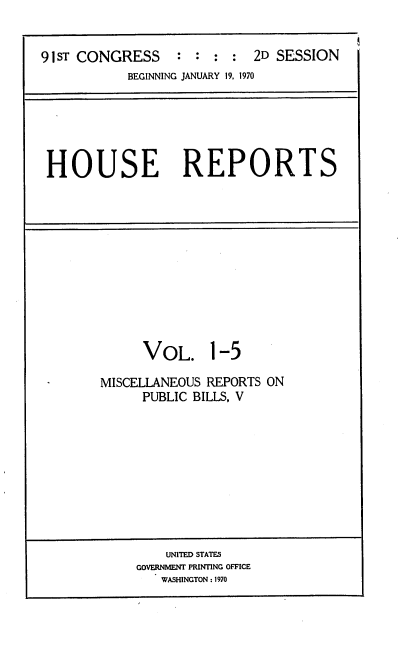 handle is hein.usccsset/usconset21741 and id is 1 raw text is: 


91sT CONGRESS : : : : 2D SESSION
           BEGINNING JANUARY 19, 1970


HOUSE REPORTS


     VOL. 1-5

MISCELLANEOUS REPORTS ON
     PUBLIC BILLS, V


    UNITED STATES
GOVERNMENT PRINTING OFFICE
   WASHINGTON : 1970


