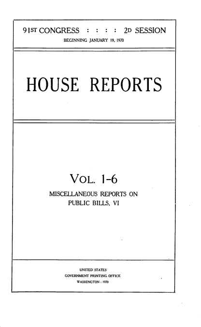 handle is hein.usccsset/usconset21742 and id is 1 raw text is: 


9 IsT CONGRESS   :  : :  : 2D SESSION
           BEGINNING JANUARY 19, 1970


HOUSE REPORTS


VOL.


1-6


MISCELLANEOUS REPORTS ON
     PUBLIC BILLS, VI


    UNITED STATES
GOVERNMENT PRINTING OFFICE
   WASHINGTON : 1970


