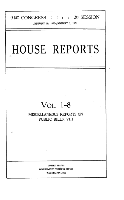 handle is hein.usccsset/usconset21744 and id is 1 raw text is: 


91ST CONGRESS     : :  : :  2D SESSION
          JANUARY 19, 1970-JANUARY 2, 1971


HOUSE REPORTS


      VOL. 1-8

MISCELLANEOUS REPORTS ON
     PUBLIC BILLS, VIII










         UNITED STATES
     GOVERNMENT PRINTING OFFICE
        WASHINGTON : 1970


