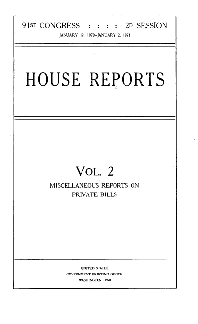 handle is hein.usccsset/usconset21745 and id is 1 raw text is: 


91 ST CONGRESS          :   2D SESSION
          JANUARY 19, 1970-JANUARY 2, 1971


HOUSE REPORTS


VOL.


2


MISCELLANEOUS REPORTS ON
      PRIVATE BILLS


    UNITED STATES
GOVERNMENT PRINTING OFFICE
   WASHINGTON : 1970



