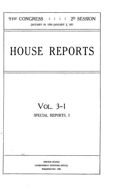 handle is hein.usccsset/usconset21746 and id is 1 raw text is: 



91 ST CONGRESS : : : : 2D SESSION
          JANUARY 19, 1970-JANUARY 2, 1971


HOUSE REPORTS


  VOL. 3-1

SPECIAL REPORTS, I


    UNITED STATES
GOVERNMENT PRINTING OFFICE
   WASHINGTON: 1970


