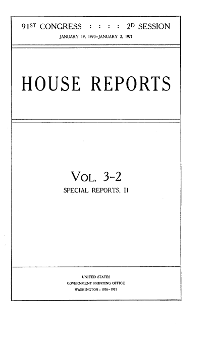 handle is hein.usccsset/usconset21747 and id is 1 raw text is: 


91 STCONGRESS     : : :  : 2D SESSION
          JANUARY 19, 1970-JANUARY 2, 1971


HOUSE REPORTS


  VOL. 3-2

SPECIAL REPORTS, II


    UNITED STATES
GOVERNMENT PRINTING OFFICE
  WASHINGTON: 1970-1971


